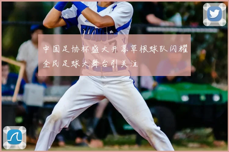 中国足协杯盛大开幕草根球队闪耀全民足球大舞台引关注